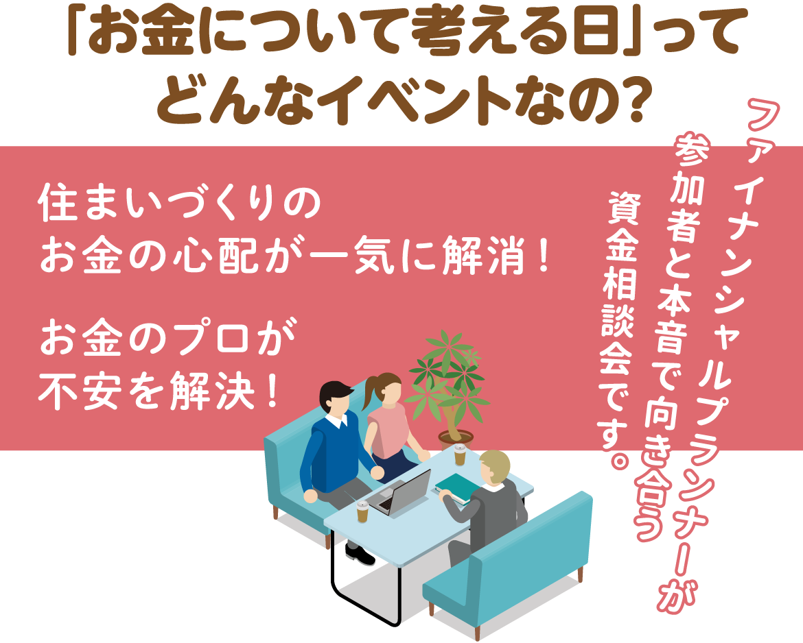 「お金について考える日」ってどんなイベントなの?住まいづくりのお金の心配が一気に解消!お金のプロが不安を解決!ファイナンシャルプランナーが参加者と本音で向き合う資金相談会です。