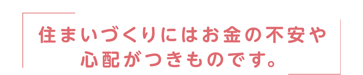 住まいづくりにはお金の不安や心配がつきものです。