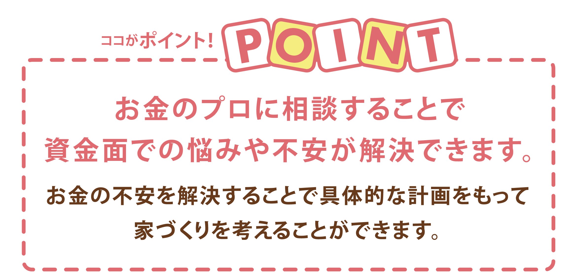 ココがポイント!お金のプロに相談することで資金面での悩みや不安が解決できます。